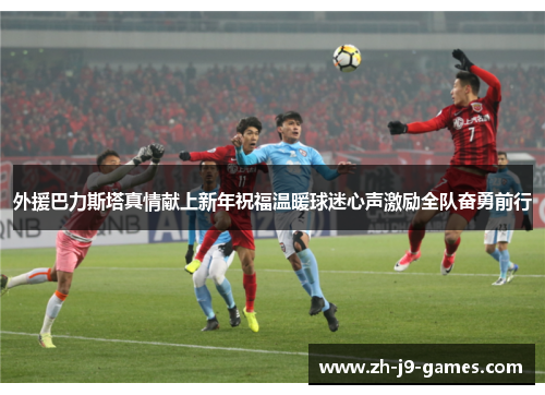 外援巴力斯塔真情献上新年祝福温暖球迷心声激励全队奋勇前行