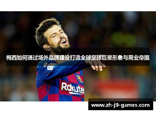 梅西如何通过场外品牌建设打造全球足球巨星形象与商业帝国 梅西如何通过场外品牌建设打造全球足球巨星形象与商业帝国