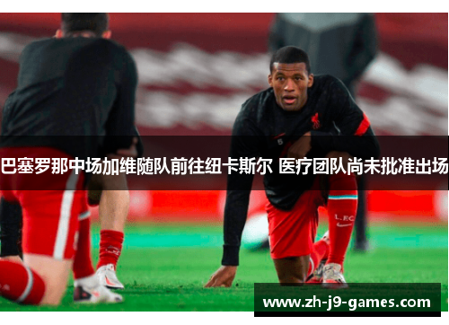 巴塞罗那中场加维随队前往纽卡斯尔 医疗团队尚未批准出场 巴塞罗那中场加维随队前往纽卡斯尔 医疗团队尚未批准出场