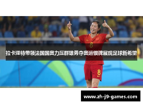 拉卡泽特带领法国国奥力压群雄勇夺奥运银牌展现足球新希望