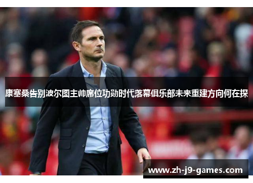 康塞桑告别波尔图主帅席位功勋时代落幕俱乐部未来重建方向何在探 康塞桑告别波尔图主帅席位功勋时代落幕俱乐部未来重建方向何在探