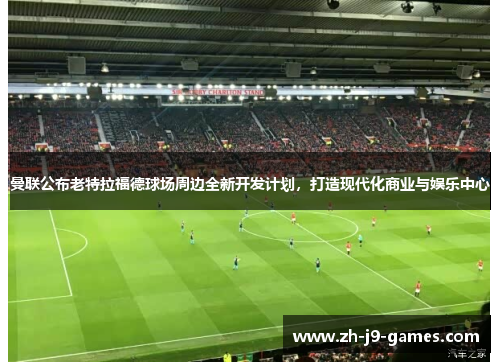 曼联公布老特拉福德球场周边全新开发计划，打造现代化商业与娱乐中心