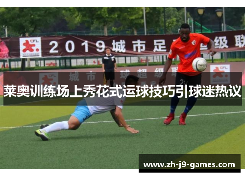 莱奥训练场上秀花式运球技巧引球迷热议 莱奥训练场上秀花式运球技巧引球迷热议